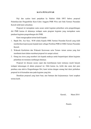 ii
KATA PENGANTAR
Puji dan syukur kami panjatkan ke Hadirat Allah SWT bahwa proposal
Pelantikan dan Pengambilan Kaos Calon Anggota PMR Wira unit Smk Farmasi Pasundan
Kawali telah kami selesaikan.
Proposal ini merupakan suatu acuan untuk kegiatan pelantikan serta pengembangan
diri PMR karena di dalamnya terdapat suatu program kegiatan yang merupakan suatu
panduan kegiatan pengembangan diri PMR.
Kami mengucapkan terima kasih kepada :
1. Bapak Drs. Ace Sace, M.M selaku Kepala SMK Farmasi Pasundan Kawali yang telah
memberikan kepercayaan kepada kami sebagai Pembina PMR di SMK Farmasi Pasundan
Kawali.
2. Wakasek Kurikulum dan Wakasek Kesiswaan serta Teman- teman semua yang ikut
membantu kami dalam membuat proposal ini sampai selesai.
3. Orang tua siswa yang memberi izin kepada anaknya untuk berpartisipasi dalam kegiatan
pelantikan ini terutama sumbangan dananya.
Proposal ini disusun secara cepat dan keterbatasan kami tentunya masih banyak
terdapat kekurangan di dalam proposal ini. Oleh karena itu, kritik dan saran dari para
pembaca atau aktivis Pengembangan Diri, kami terima dengan senang hati demi perbaikan
proposal ini di kemudian atau pada kegiatan yang lain.
Demikian proposal yang kami buat, atas bantuan dan kerjasamanya kami ucapkan
terima kasih.
Kawali, Maret 2014
Penulis
 