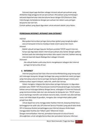 Extranet dapat juga diartikan sebagai intranet sebuah perusahaan yang
dilebarkan bagi pengguna di luar perusahaan. Perusahaan yang membangun
extranet dapat bertukar data bervolume besar dengan EDI (Electronic Data
Interchange), berkolaborasi dengan perusahaan lain dalam suatu jaringan
kerjasama dan lain-lain.
Contoh aplikasi yang dapat digunakan untuk extranet adalah Lotus Notes.
PERBEDAAN INTERNET, INTRANET DAN EXTRANET
Internet
Merupakan komunikasi jaringan komunikasi global yang menghubungkan
seluruh komputer di dunia meskipun beda sistem oprasi dan mesin.
Intranet
Adalah sebuah jaringan koputer berbasis protokol TCP/IP seperti internet,
hanya saja digunakan dalam internal perusahaan atau kantor dengan aplikasi
berbasis web dan teknologi komunikasi data seperti internet ( bahkan warung
internet (warnet) dapat dikategorikan sebagai intranet)
Ekstranet
Jika sebuah badan usaha atau bisnis mengekspose sebagian dari internal
jaringan ke komunitas di luar.
f) INTERNET
Internet yang berasal dari kata InterconnectionNetworking yang mempunyai
arti hubungan komputer dengan berbagai tipe yang membentuk sistem jaringan
yang mencakup seluruh dunia (jaringan komputer global) dengan melalui jalur
telekomunikasi seperti telepon, radio link, satelit dan lainnya.
Dalam mengatur integrasi dan komunikasi jaringan komputer ini digunakan
protokol yaitu TCP/IP. TCP (Transmission Control Protocol) bertugas memastikan
bahwa semua hubungan bekerja dengan benar, sedangkan IP (Internet Protocol)
yang mentransmisikan data dari satu komputer ke komputer lain. TPC/IP secara
umum berfungsi memilih rute terbaik transmisi data, memilih rute alternatif jika
suatu rute tidak dapat di gunakan, mengatur dan mengirimkan paket-paket
pengiriman data.
Untuk dapat ikut serta menggunakan fasilitas Internet, biasanya Anda harus
berlangganan ke salah satu ISP (Internet Service Provider) yang ada di kota Anda.
ISP ini biasanya disebut penyelenggara jasa internet ataupun Anda dapat
menggunakan fasilitas dari Telkom yakni Telkomnet Instan.
Dengan memanfaatkan internet, pemakaian komputer di seluruh dunia
dimungkinkan untuk salingberkomunikasi dan pemakaian bersama informasi
Much. Romi Imanudin |Tugas Hari Raya 27
 