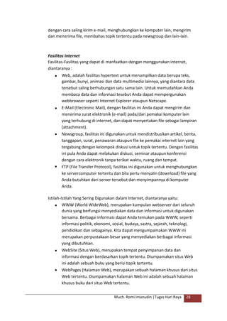 dengan cara saling kirim e-mail, menghubungkan ke komputer lain, mengirim
dan menerima file, membahas topik tertentu pada newsgroup dan lain-lain.
Fasilitas Internet
Fasilitas-Fasilitas yang dapat di manfaatkan dengan menggunakan internet,
diantaranya :
 Web, adalah fasilitas hypertext untuk menampilkan data berupa teks,
gambar, bunyi, animasi dan data multimedia lainnya, yang diantara data
tersebut saling berhubungan satu sama lain. Untuk memudahkan Anda
membaca data dan informasi tesebut Anda dapat mempergunakan
webbrowser seperti Internet Explorer ataupun Netscape.
E-Mail (Electronic Mail), dengan fasilitas ini Anda dapat mengirim dan
menerima surat elektronik (e-mail) pada/dari pemakai komputer lain
yang terhubung di internet, dan dapat menyertakan file sebagai lampiran
(attachment).
Newsgroup, fasilitas ini digunakan untuk mendistribusikan artikel, berita,
tanggapan, surat, penawaran ataupun file ke pemakai internet lain yang
tergabung dengan kelompok diskusi untuk topik tertentu. Dengan fasilitas
ini pula Anda dapat melakukan diskusi, seminar ataupun konferensi
dengan cara elektronik tanpa terikat waktu, ruang dan tempat.
FTP (File Transfer Protocol), fasilitas ini digunakan untuk menghubungkan
ke servercomputer tertentu dan bila perlu menyalin (download) file yang
Anda butuhkan dari server tersebut dan menyimpannya di komputer
Anda.



Istilah-Istilah Yang Sering Digunakan dalam Internet, diantaranya yaitu:
 WWW (World WideWeb), merupakan kumpulan webserver dari seluruh
dunia yang berfungsi menyediakan data dan informasi untuk digunakan
bersama. Berbagai informasi dapat Anda temukan pada WWW, seperti
informasi politik, ekonomi, sosial, budaya, sastra, sejarah, teknologi,
pendidikan dan sebagainya. Kita dapat mengumpamakan WWW ini
merupakan perpustakaan besar yang menyediakan berbagai informasi
yang dibutuhkan.
WebSite (Situs Web), merupakan tempat penyimpanan data dan
informasi dengan berdasarkan topik tertentu. Diumpamakan situs Web
ini adalah sebuah buku yang berisi topik tertentu.
WebPages (Halaman Web), merupakan sebuah halaman khusus dari situs
Web tertentu. Diumpamakan halaman Web ini adalah sebuah halaman
khusus buku dari situs Web tertentu.


Much. Romi Imanudin |Tugas Hari Raya 28
 