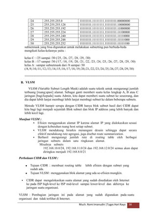 subnetmask yang bisa digunakan untuk melakukan subnetting pun berbeda-beda
mengikuti kelas-kelasnya yaitu :
kelas C : /25 sampai /30 (/25, /26, /27, /28, /29, /30)
kelas B : /17 sampai /30 (/17, /18, /19, /20, /21, /22, /23, /24, /25, /26, /27, /28, /29, /30)
kelas A : sampai subnetmask dari /8 sampai /30
(/8,/9,/10,/11,/12,/13,/14,/15,/16,/17,/18,/19,/20,/21,/22,/23,/24,/25,/26,/27,/28,/29,/30)
===============================================================
VLSM
VLSM (Variable Subnet Length Mask) adalah suatu teknik untuk mengurangi jumlah
terbuang [ruang;spasi] alamat. Sebagai ganti memberi suatu kelas lengkap A, B atau C
jaringan [bagi/kepada] suatu Admin, kita dapat memberi suatu subnet ke seseorang, dan
dia dapat lebih lanjut membagi lebih lanjut membagi subnet ke dalam beberapa subnets.
Metode VLSM hampir serupa dengan CIDR hanya blok subnet hasil dari CIDR dapat
kita bagi lagi menjadi sejumlah Blok subnet dan blok IP address yang lebih banyak dan
lebih kecil lagi.
B.
Manfaat VLSM :
 Efisien menggunakan alamat IP karena alamat IP yang dialokasikan sesuai
dengan kebutuhan ruang host setiap subnet.
 VLSM mendukung hirarkis menangani desain sehingga dapat secara
efektif mendukung rute agregasi, juga disebut route summarization.
 Berhasil mengurangi jumlah rute di routing table oleh berbagai
jaringan subnets dalam satu ringkasan alamat.
Misalnya subnets
192.168.10.0/24, 192.168.11.0/24 dan 192.168.12.0/24 semua akan dapat
diringkas menjadi 192.168.8.0/21
Perbedaan CIDR dan VLSM :
 Tujuan CIDR : membuat routing table
sudah ada.
lebih efisien dengan subnet yang
 Tujuan VLSM : menggunakan blok alamat yang ada se-efisien mungkin.
 CIDR dapat mengalokasikan suatu alamat yang sudah disediakan oleh Internet
ke pada ISP high-level ke ISP mid-level sampai lower-level dan akhirnya ke
jaringan suatu organisasi.
VLSM : Pembagian jaringan ini pada alamat yang sudah digunakan pada suatu
organisasi dan tidak terlihat di Internet.
Much. Romi Imanudin |Tugas Hari Raya 38
/24 255.255.255.0 11111111.11111111.11111111.00000000
/25 255.255.255.128 11111111.11111111.11111111.10000000
/26 255.255.255.192 11111111.11111111.11111111.11000000
/27 255.255.255.224 11111111.11111111.11111111.11100000
/28 255.255.255.240 11111111.11111111.11111111.11110000
/29 255.255.255.248 11111111.11111111.11111111.11111000
/30 255.255.255.252 11111111.11111111.11111111.11111100
 