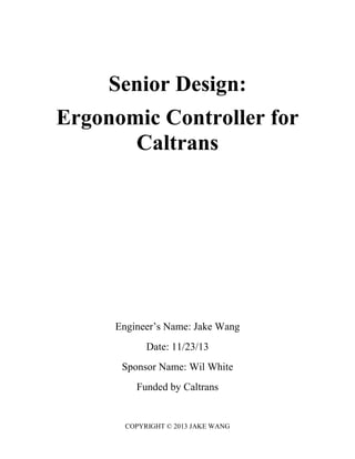 Senior Design:
Ergonomic Controller for
Caltrans
Engineer’s Name: Jake Wang
Date: 11/23/13
Sponsor Name: Wil White
Funded by Caltrans
COPYRIGHT © 2013 JAKE WANG
 