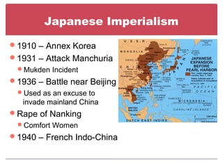 Japanese Imperialism
1910 – Annex Korea
1931 – Attack Manchuria
Mukden Incident
1936 – Battle near Beijing
Used as an excuse to
invade mainland China
Rape of Nanking
Comfort Women
1940 – French Indo-China
 