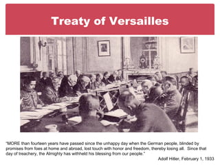 Treaty of Versailles
“MORE than fourteen years have passed since the unhappy day when the German people, blinded by
promises from foes at home and abroad, lost touch with honor and freedom, thereby losing all. Since that
day of treachery, the Almighty has withheld his blessing from our people.”
Adolf Hitler, February 1, 1933
 