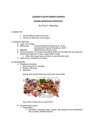 LESSON PLAN IN KINDER SCIENCE
BASED-APPROACH STRATEGY
By: Rona T. Maynabay
I. OBJECTIVE
 Tell the different taste of the food.
 Tell how to take care of our tongue.
II. SUBJECT MATTER
A. Topic: The Tongue
B. References: Enhanced Science Power k2 pp. 30-36
Growing with Science & Health pp. 29-33
C. Materials Different food, pictures, chart
D. Science Concept: The tongue has special kinds of nerve cells that can sense the
taste of food whether it is sour, sweet, bitter or salty.
 When the tongue has an ailment, it cannot function well.
E. Value Focus: Caring for our tongue.
III. PROCEDURE:
A. Preparatory Activities:
1. Sing a song for an energizer
2. Review: The Nose
3. Motivation
Asking what are the foods they have seen on the table.
Say: Which of these do you like? Why?
B. Developmental Lesson
1. Presentation:
a. Get these: ampalaya, sugar, vinegar, salt, teaspoons and handkerhief.
Get a partner, blindfold him/her.
 