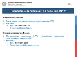 Разделение полномочий по ведению ФРГУ
10/12
Минкомсвязь России
Техническая поддержка федерального раздела ФРГУ
Контакты:
• Тел.: +7-499-550-53-61
• E-mail: rgu@gosuslugi.ru
Минэкономразвития России
Методическая поддержка ФРГУ, техническая поддержка
регионального раздела ФРГУ
Контакты:
• Тел.: 8-800-200-6909
• E-mail: helpdesk@pgu-support.ru