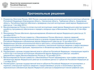 Протокольные решения
1. Росреестру, Минстрою России, ФНС России и высшим органам исполнительной власти пилотных субъектов
Российской Федерации (Новгородская область, Смоленская область, Тамбовская область, Кемеровская
область, Республика Бурятия) обеспечить проведение опытной эксплуатации новой версии Федерального
реестра до 1 сентября 2014 г.
2. Минэкономразвития России по итогам опытной эксплуатации новой версии Федерального реестра провести
доработку программного обеспечения и передать исходные коды в Минкомсвязь России до 12 сентября
2014 г.
3. Минкомсвязи России обеспечить функционирование обновленной версии Федерального реестра до 19
сентября 2014 г.
4. Минэкономразвития России совместно с Минкомсвязью России обеспечить перенос сведений
федеральных органов исполнительной власти и органов государственной власти пилотных субъектов
Российской Федерации в обновленную версию Федерального реестра до 19 сентября 2014 г.
5. Федеральным органам исполнительной власти приступить к использованию обновленной версии
Федерального реестра, актуализировать и подписать электронной подписью сведения о предоставляемых
услугах и исполняемых функциях, перенесенные в обновленную версию Федерального реестра до 1
ноября 2014 г.
6. Рекомендовать органам государственной власти субъектов Российской Федерации, планирующим перейти
в 2014 году к постоянной эксплуатации обновленной версии Федерального реестра, направить
уведомление в адрес Минэкономразвития России до 19 сентября 2014 г.
7. Минэкономразвития России совместно с Минкомсвязью России сформировать план-график перехода на
обновленную версию Федерального реестра на основании данных от субъектов Российской Федерации до
1 октября 2014 г.
8. Рекомендовать органам государственной власти субъектов Российской Федерации актуализировать и
подписать электронной подписью сведения о предоставляемых услугах и исполняемых функциях,
перенесенные в обновленную версию Федерльного реестра в определенный планом-графиком срок.
11/12
