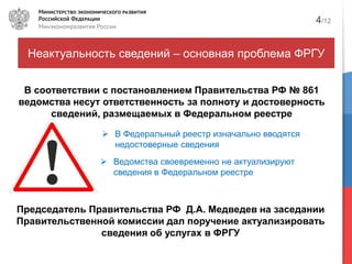 Неактуальность сведений – основная проблема ФРГУ
В соответствии с постановлением Правительства РФ № 861
ведомства несут ответственность за полноту и достоверность
сведений, размещаемых в Федеральном реестре
Ведомства своевременно не актуализируют
сведения в Федеральном реестре
4/12
В Федеральный реестр изначально вводятся
недостоверные сведения
Председатель Правительства РФ Д.А. Медведев на заседании
Правительственной комиссии дал поручение актуализировать
сведения об услугах в ФРГУ