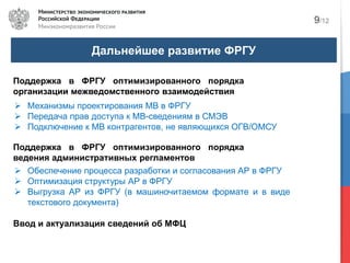 Дальнейшее развитие ФРГУ
9/12
Поддержка в ФРГУ оптимизированного порядка
организации межведомственного взаимодействия
Механизмы проектирования МВ в ФРГУ
Передача прав доступа к МВ-сведениям в СМЭВ
Подключение к МВ контрагентов, не являющихся ОГВ/ОМСУ
Ввод и актуализация сведений об МФЦ
Поддержка в ФРГУ оптимизированного порядка
ведения административных регламентов
Обеспечение процесса разработки и согласования АР в ФРГУ
Оптимизация структуры АР в ФРГУ
Выгрузка АР из ФРГУ (в машиночитаемом формате и в виде
текстового документа)