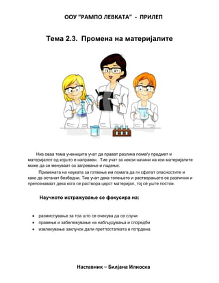 ООУ “РАМПО ЛЕВКАТА” - ПРИЛЕП
Тема 2.3. Промена на материјалите
Низ оваа тема учениците учат да прават разлика помеѓу предмет и
материјалот од којшто е направен. Тие учат за некои начини на кои материјалите
може да се менуваат со загревање и ладење.
Примената на науката за готвење им помага да ги сфатат опасностите и
како да останат безбедни. Тие учат дека топењето и растворањето се различни и
препознаваат дека кога се раствора цврст материјал, тој сè уште постои.
Научното истражување се фокусира на:
• размислување за тоа што се очекува да се случи
• правење и забележување на набљудувања и споредби
• извлекување заклучок дали претпостапката е потрдена.
Наставник – Билјана Илиоска
 