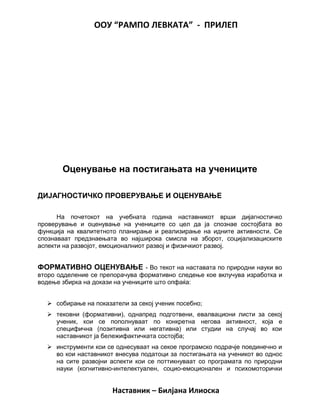 ООУ “РАМПО ЛЕВКАТА” - ПРИЛЕП
Оценување на постигањата на учениците
ДИЈАГНОСТИЧКО ПРОВЕРУВАЊЕ И ОЦЕНУВАЊЕ
На почетокот на учебната година наставникот врши дијагностичко
проверување и оценување на учениците со цел да ја спознае состојбата во
функција на квалитетното планирање и реализирање на идните активности. Се
спознаваат предзнаењата во најширока смисла на зборот, социјализациските
аспекти на развојот, емоционалниот развој и физичкиот развој.
ФОРМАТИВНО ОЦЕНУВАЊЕ - Во текот на наставата по природни науки во
второ одделение се препорачува формативно следење кое вклучува изработка и
водење збирка на докази на учениците што опфаќа:
 собирање на показатели за секој ученик посебно;
 тековни (формативни), однапред подготвени, евалвациони листи за секој
ученик, кои се пополнуваат по конкретна негова активност, која е
специфична (позитивна или негативна) или студии на случај во кои
наставникот ја бележифактичката состојба;
 инструменти кои се однесуваат на секое програмско подрачје поединечно и
во кои наставникот внесува податоци за постигањата на ученикот во однос
на сите развојни аспекти кои се поттикнуваат со програмата по природни
науки (когнитивно-интелектуален, социо-емоционален и психомоторички
Наставник – Билјана Илиоска
 
