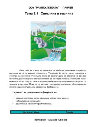 ООУ “РАМПО ЛЕВКАТА” - ПРИЛЕП
Тема 2.1 Светлина и темнина
Оваа тема им помага на учениците да разберат дека имаме потреба од
светлина за да ги видиме предметите. Учениците ќе научат дека темнината е
отсуство на светлина. Учениците може да сфатат дека во отсуство на сончева
светлина други извори на светлина можат да се видат полесно. Учениците имаат
можности да го поврзат своето научно разбирање со секојдневните искуства за
темнина и светлина. Може да се направи поврзување со физичко образование во
смисла на размислување за здравјето и безбедноста
Научното истражување се фокусира на:
• давање препораки за тоа како да се истражуваат идеите;
• набљудувања и споредби;
• објаснување на нивните размислувања.
Цели на учење Поими
Наставник – Билјана Илиоска
 