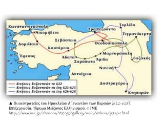 Ηράκλειος: Ανασυγκρότηση 
• Ο Ηράκλειος αντιπροσωπεύει τον τύπο του στρατηγού-αυτοκράτορα που 
ηγήθηκε προσωπικά του βυζαντινού στρατού. 
• Αναδιοργάνωσε το στράτευμα με την οικονομική συμπαράσταση της 
εκκλησίας. 
Εκστρατείες κατά Περσών (622-628) 
• Στη μάχη της Νινευί, κοντά στα Γαυγάμηλα, πέτυχε να συντρίψει τους 
Πέρσες 
• και να ανακτήσει όλες τις βυζαντινές επαρχίες στην Εγγύς Ανατολή (627). 
Ενέργειες κατά Σλάβων και Αβάρων 
• Ταπεινωτική ήττα υπέστησαν και οι Άβαροι και οι Σλάβοι, όταν σε 
συνεννόηση με τους Πέρσες, πολιόρκησαν την Κωνσταντινούπολη (626). 
 