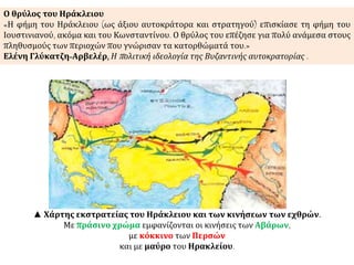 Επειδή οι Πέρσες είχαν αρπάξει τον Τίμιο 
Σταυρό, το ιερότερο κειμήλιο του 
Χριστιανισμού, οι εκστρατείες του Ηρακλείου 
προσέλαβαν έντονο θρησκευτικό χαρακτήρα. 
Ο αυτοκράτορας εξύψωσε το φρόνημα των 
στρατιωτών του με φλογερές ομιλίες κατά των 
εχθρών του Χριστιανισμού και της Ρωμανίας. 
▲ http://issuu.com/s.joll/docs/heraklius 
 
