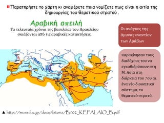 Γένεση των θεμάτων και επ ικράτηση της ελληνικής 
Όταν ήταν αυτοκράτορας ο Ηράκλειος [610-641] π ου 
καταγόταν απ ό τη Λιβύη, η επ ικράτεια του Ρωμαϊκού 
Κράτους π εριορίστηκε και ακρωτηριάστηκε τόσο στην 
Ανατολή όσο και στη Δύση. Τότε οι διάδοχοι του, π ου δεν ήξεραν 
π ού και π ώς να ασκήσουν την εξουσία τους, κατέτμησαν σε 
μικρά τμήματα τη διοίκηση τους και τα μεγάλα στρατιωτικά 
σώματα και εγκατέλειψαν την π ρογονική τους λατινική, 
υιοθετώντας την ελληνική γλώσσα [...]. Γιατί (π αλιότερα) 
ονόμαζαν τους χιλίαρχους λογγίνους και τους εκατόνταρχους 
κεντουρίωνες και τους τωρινούς στρατηγούς κόμητες. Αλλά 
και η ονομασία θέμα είναι ελληνική και όχι ρωμαϊκή και 
π ροέρχεται απ ό τη θέση. 
Κωνσταντίνος Πορφυρογέννητος, Περί θεμάτων, έκδ. A. 
Pertusi, Πόλη του Βατικανού1952, 60. 
Ποια ανάγκη 
υπαγόρευσε την 
καθιέρωση των 
θεμάτων, όπως 
προκύπτει 
έμμεσα από το 
σχετικό 
απόσπασμα του 
έργου Περί 
θεμάτων; 
 