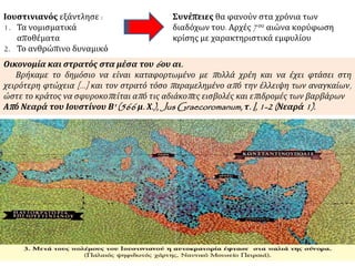 Ιουστινιανός εξάντλησε : 
1. Τα νομισματικά 
αποθέματα 
2. Το ανθρώπινο δυναμικό 
Συνέπειες θα φανούν στα χρόνια των 
διαδόχων του. Αρχές 7ου αιώνα κορύφωση 
κρίσης με χαρακτηριστικά εμφυλίου 
Οικονομία και στρατός στα μέσα του6 ου αι. 
Βρήκαμε το δημόσιο να είναι καταφορτωμένο με π ολλά χρέη και να έχει φτάσει στη 
χειρότερη φτώχεια [...] και τον στρατό τόσο π αραμελημένο απ ό την έλλειψη των αναγκαίων, 
ώστε το κράτος να σφυροκοπ είται απ ό τις αδιάκοπ ες εισβολές και επ ιδρομές των βαρβάρων 
Απ ό Νεαρά του Ιουστίνου Β' (566 μ. Χ.), JusGraecoromanum, τ. I, 1-2 ( Νεαρά1). 
 