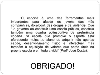 O esporte é uma das ferramentas mais
importantes para afastar os jovens das más
companhias, do álcool, das drogas e da violência. Que
“ o governo ao construir uma escola pública, construa
também uma quadra poliesportiva de preferência
coberta. “A escola que promove o esporte está
oferecendo meios ao aluno de adquirir não apenas
saúde, desenvolvimento físico e intelectual, mas
também a aquisição de valores que serão úteis na
própria escola e em toda a vida” (Profº José Costa).
OBRIGADO!
 