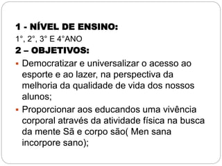1 - NÍVEL DE ENSINO:
1°, 2°, 3° E 4°ANO
2 – OBJETIVOS:
 Democratizar e universalizar o acesso ao
esporte e ao lazer, na perspectiva da
melhoria da qualidade de vida dos nossos
alunos;
 Proporcionar aos educandos uma vivência
corporal através da atividade física na busca
da mente Sã e corpo são( Men sana
incorpore sano);
 
