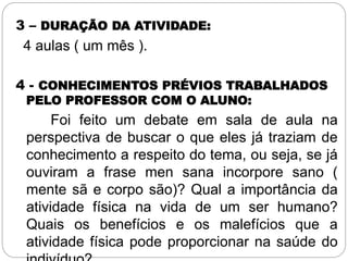 3 – DURAÇÃO DA ATIVIDADE:
4 aulas ( um mês ).
4 - CONHECIMENTOS PRÉVIOS TRABALHADOS
PELO PROFESSOR COM O ALUNO:
Foi feito um debate em sala de aula na
perspectiva de buscar o que eles já traziam de
conhecimento a respeito do tema, ou seja, se já
ouviram a frase men sana incorpore sano (
mente sã e corpo são)? Qual a importância da
atividade física na vida de um ser humano?
Quais os benefícios e os malefícios que a
atividade física pode proporcionar na saúde do
 