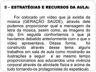 5 – ESTRATÉGIAS E RECURSOS DA AULA:
Foi colocado um vídeo que já existia da
música (GERAÇÃO SAÚDE), através dele
pudemos proporcionar qual a mensagem da
letra da música, assim como, as imagens do
clip. Em seguida confrontamos o que já
havíamos debatido anteriormente com o que o
vídeo apresentava. Dessa forma, foi
construído através desse tema alguns
trabalhos em sala de aula como mostrarão as
ilustrações a seguir e ao mesmo tempo
proporcionamos aos educandos uma vivência
corporal através da atividade física e acima de
tudo tornando-os protagonistas do espetáculo.
 