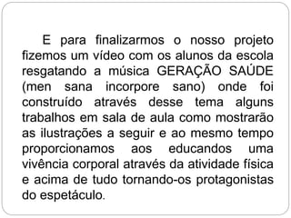 E para finalizarmos o nosso projeto
fizemos um vídeo com os alunos da escola
resgatando a música GERAÇÃO SAÚDE
(men sana incorpore sano) onde foi
construído através desse tema alguns
trabalhos em sala de aula como mostrarão
as ilustrações a seguir e ao mesmo tempo
proporcionamos aos educandos uma
vivência corporal através da atividade física
e acima de tudo tornando-os protagonistas
do espetáculo.
 