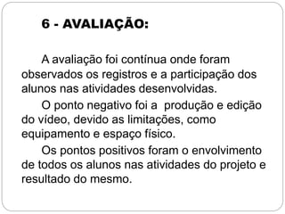 6 - AVALIAÇÃO:
A avaliação foi contínua onde foram
observados os registros e a participação dos
alunos nas atividades desenvolvidas.
O ponto negativo foi a produção e edição
do vídeo, devido as limitações, como
equipamento e espaço físico.
Os pontos positivos foram o envolvimento
de todos os alunos nas atividades do projeto e
resultado do mesmo.
 