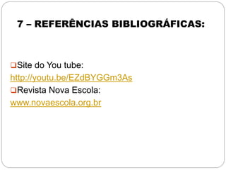 7 – REFERÊNCIAS BIBLIOGRÁFICAS:
Site do You tube:
http://youtu.be/EZdBYGGm3As
Revista Nova Escola:
www.novaescola.org.br
 