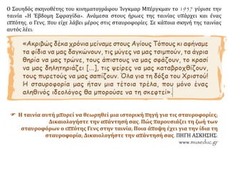 Ο Σουηδός σκηνοθέτης του κινηματογράφου Ίνγκμαρ Μπέργκμαν το 1957 γύρισε την
ταινία «Η Έβδομη Σφραγίδα». Ανάμεσα στους ήρωες της ταινίας υπάρχει και ένας
ιππότης, ο Γενς, που είχε λάβει μέρος στις σταυροφορίες. Σε κάποια σκηνή της ταινίας
αυτός λέει:
 Η ταινία αυτή μπορεί να θεωρηθεί μια ιστορική πηγή για τις σταυροφορίες;
Δικαιολογήστε την απάντησή σας. Πώς παρουσιάζει τη ζωή των
σταυροφόρων ο ιππότης Γενς στην ταινία; Ποια άποψη έχει για την ίδια τη
σταυροφορία; Δικαιολογήστε την απάντησή σας. ΠΗΓΗ ΑΣΚΗΣΗΣ:
www.museduc.gr
 