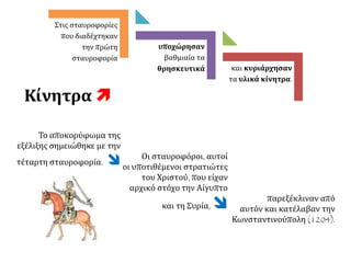 και κυριάρχησαν
τα υλικά κίνητρα.
υποχώρησαν
βαθμιαία τα
θρησκευτικά
Στις σταυροφορίες
που διαδέχτηκαν
την πρώτη
σταυροφορία
Κίνητρα 
Το αποκορύφωμα της
εξέλιξης σημειώθηκε με την
τέταρτη σταυροφορία.  Οι σταυροφόροι, αυτοί
οι υποτιθέμενοι στρατιώτες
του Χριστού, που είχαν
αρχικό στόχο την Αίγυπτο
και τη Συρία,  παρεξέκλιναν από
αυτόν και κατέλαβαν την
Κωνσταντινούπολη (1204).
 