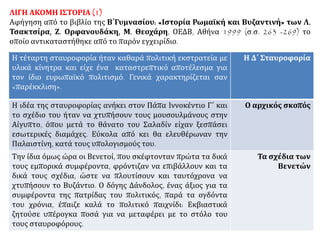 ΛΙΓΗ ΑΚΟΜΗ ΙΣΤΟΡΙΑ (1)
Αφήγηση από το βιβλίο της Β΄Γυμνασίου: «Ιστορία Ρωμαϊκή και Βυζαντινή» των Λ.
Τσακτσίρα, Ζ. Ορφανουδάκη, Μ. Θεοχάρη, ΟΕΔΒ, Αθήνα 1999 (σ.σ. 263 -269) το
οποίο αντικαταστήθηκε από το παρόν εγχειρίδιο.
Η τέταρτη σταυροφορία ήταν καθαρά πολιτική εκστρατεία με
υλικά κίνητρα και είχε ένα καταστρεπτικό αποτέλεσμα για
τον ίδιο ευρωπαϊκό πολιτισμό. Γενικά χαρακτηρίζεται σαν
«παρέκκλιση».
Η Δ΄ Σταυροφορία
Η ιδέα της σταυροφορίας ανήκει στον Πάπα Ιννοκέντιο Γ΄ και
το σχέδιο του ήταν να χτυπήσουν τους μουσουλμάνους στην
Αίγυπτο, όπου μετά το θάνατο του Σαλαδίν είχαν ξεσπάσει
εσωτερικές διαμάχες. Εύκολα από κει θα ελευθέρωναν την
Παλαιστίνη, κατά τους υπολογισμούς του.
Ο αρχικός σκοπός
Την ίδια όμως ώρα οι Βενετοί, που σκέφτονταν πρώτα τα δικά
τους εμπορικά συμφέροντα, φρόντιζαν να επιβάλλουν και τα
δικά τους σχέδια, ώστε να πλουτίσουν και ταυτόχρονα να
χτυπήσουν το Βυζάντιο. Ο δόγης Δάνδολος, ένας άξιος για τα
συμφέροντα της πατρίδας του πολιτικός, παρά τα ογδόντα
του χρόνια, έπαιζε καλά το πολιτικό παιχνίδι: Εκβιαστικά
ζητούσε υπέρογκα ποσά για να μεταφέρει με το στόλο του
τους σταυροφόρους.
Τα σχέδια των
Βενετών
 