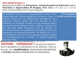 ΛΙΓΗ ΑΚΟΜΗ ΙΣΤΟΡΙΑ (2)
Αφήγηση από το βιβλίο της Β΄Γυμνασίου: «Ιστορία Ρωμαϊκή και Βυζαντινή» των Λ.
Τσακτσίρα, Ζ. Ορφανουδάκη, Μ. Θεοχάρη, ΟΕΔΒ, Αθήνα 1999 (σ.σ. 263 -269) το
οποίο αντικαταστήθηκε από το παρόν εγχειρίδιο.
Τα πράγματα έδειχναν ότι η σταυροφορία θα τέλειωνε πριν
αρχίσει καλά καλά, αλλά μια απρόβλεπτη εξέλιξη την έσωσε. Ο
Αλέξιος Άγγελος γιος του εκθρονισμένου αυτοκράτορα του
Βυζαντίου Ισαάκιου ζήτησε από τους Βενετούς να τον
βοηθήσουν να ξαναπάρει το θρόνο του και υποσχόταν δώρα
και αμοιβές πλουσιοπάροχες. Η ιδέα να πάρουν το δρόμο για
την Κων/πολη βρήκε σύμφωνους τους πιο πολλούς. Ο
Ιννοκέντιος πείστηκε με τη βεβαίωση του Αλεξίου πως θα του
παραδώσει την ανατολική Εκκλησίας. Τον Απρίλιο του 1203
τα βενετσιάνικα πλοία με τους σταυροφόρους έβαλαν πλώρη
για την Κέρκυρα και στις 24 Ιουνίου 1203 έφθασαν μπροστά
στην Κων/πολη.
Η σταυροφορία
αλλάζει κατεύθυνση
Ερρίκος Δάνδολο, δόγης της Βενετίας (1192-1205).
ΕΚΤΡΟΠΗ – ΠΑΡΕΚΚΛΙΣΗ Τορόλοπουέπαιξανσ’αυτόοιφιλοδοξίες
κι οι δολοπλοκίες του Ερ. Δάνδολου, δόγη της Βενετίας, και οι συμπτώσεις.
ΙΚΑΝΗ ΗΓΕΣΙΑ ΤΗΣ ΒΕΝΕΤΙΑΣ  ΑΓΓΕΛΟΙ: ΜΟΙΡΑΙΟΙ ΑΥΤΟΚΡΑΤΟΡΕΣ ΓΙΑ ΤΟ
ΒΥΖΑΝΤΙΟ
 