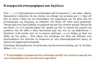 Η συμφωνία σταυροφόρων και Αγγέλων
[Την 1-1-1203] ξαναγύρισαν οι αγγελιοφόροι από τη Γερμανία [...] και είπαν: «Κύριοι,
παραγγέλνει ο βασιλιάς, θα σας στείλω τον αδελφό της γυναίκας μου [...]. Πριν απ’
όλα, αν δώσει ο Θεός και του επιστρέψετε την κληρονομιά του, θα κάνει όλη την
αυτοκρατορία της Ρωμανίας να υπακούει στη Ρώμη, απ' όπου αυτή χωρίστηκε.
Ύστερα ξέρει πως έχετε ξοδέψει τα χρήματά σας και πως είσαστε φτωχοί. Εκείνος θα
σας δώσει 200.000 αργυρά μάρκα και τροφές για όλο το στρατό και μικρούς και
μεγάλους. Και θα έλθει ο ίδιος προσωπικά μαζί σας στη γη της Βαβυλώνας (=
Αίγυπτος), ή θα στείλει εκεί, αν το κρίνετε καλύτερο, 10.000 άνδρες με δικά του
έξοδα για ένα χρόνο…» Έτσι πήγαν στο κατάλυμα του δόγη και κάλεσαν τους
αγγελιοφόρους και έκλεισαν τη συμφωνία με τους προαναφερόμενους όρους, με
όρκους και σφραγισμένα έγγραφα.
Γουλιέλμος Βιλλεαρδουίνος, Η κατάκτηση της Κωνσταντινούπολης, μετ. Κ. Αντύπας,
Αθήνα 1985, 59-60.
 Τί περιλάμβανε η συμφωνία που κλείστηκε μεταξύ των Αγγέλων αφενός και
των σταυροφόρων και των Βενετών αφετέρου;
 
