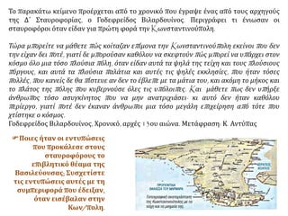 Το παρακάτω κείμενο προέρχεται από το χρονικό που έγραψε ένας από τους αρχηγούς
της Δ΄ Σταυροφορίας, ο Γοδεφρείδος Βιλαρδουίνος. Περιγράφει τι ένιωσαν οι
σταυροφόροι όταν είδαν για πρώτη φορά την Kωνσταντινούπολη.
Τώρα μπορείτε να μάθετε πώς κοίταζαν επίμονα την Kωνσταντινούπολη εκείνοι που δεν
την είχαν δει ποτέ, γιατί δε μπορούσαν καθόλου να σκεφτούν πώς μπορεί να υπάρχει στον
κόσμο όλο μια τόσο πλούσια πόλη, όταν είδαν αυτά τα ψηλά της τείχη και τους πλούσιους
πύργους, και αυτά τα πλούσια παλάτια και αυτές τις ψηλές εκκλησίες, που ήταν τόσες
πολλές, που κανείς δε θα πίστευε αν δεν το έβλεπε με τα μάτια του, και ακόμη το μήκος και
το πλάτος της πόλης που κυβερνούσε όλες τις υπόλοιπες. Kαι μάθετε πως δεν υπήρξε
άνθρωπος τόσο ασυγκίνητος που να μην ανατριχιάσει· κι αυτό δεν ήταν καθόλου
περίεργο, γιατί ποτέ δεν έκαναν άνθρωποι μια τόσο μεγάλη επιχείρηση από τότε που
χτίστηκε ο κόσμος.
Γοδεφρείδος Βιλαρδουίνος, Χρονικό, αρχές 13ου αιώνα. Μετάφραση: Κ. Αντύπας
 Ποιες ήταν οι εντυπώσεις
που προκάλεσε στους
σταυροφόρους το
επιβλητικό θέαμα της
Βασιλεύουσας; Συσχετίστε
τις εντυπώσεις αυτές με τη
συμπεριφορά που έδειξαν,
όταν εισέβαλαν στην
Κων/πολη.
 