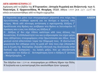 ΛΙΓΗ ΑΚΟΜΗ ΙΣΤΟΡΙΑ (3)
Αφήγηση από το βιβλίο της Β΄Γυμνασίου: «Ιστορία Ρωμαϊκή και Βυζαντινή» των Λ.
Τσακτσίρα, Ζ. Ορφανουδάκη, Μ. Θεοχάρη, ΟΕΔΒ, Αθήνα 1999 (σ.σ. 263 -269) το
οποίο αντικαταστήθηκε από το παρόν εγχειρίδιο.
Η παρουσία και μόνο των σταυροφόρων μπροστά στα τείχη της
πρωτεύουσας στάθηκε αρκετή για να πετύχει ο πρώτος τους
στόχος. Μετά από σύντομη αντίσταση ο σφετεριστής Αλέξιος Γ΄
δραπέτευσε στη Θράκη και ανέβηκαν στο θρόνο οι λατινόφιλοι: Ο
Ισαάκιος και ο γιος του Αλέξιος ως Αλέξιος Δ΄.
Ο Αλέξιος Δ΄ δεν είχε τίποτε καλύτερο από τους άλλους της
δυναστείας. Η επιπολαιότητά του και η απρονοησία του είχαν φέρει
τους άπληστους σταυροφόρους στην πρωτεύουσα και όπως ήταν
φυσικό αυτοί απαιτούσαν τώρα την πληρωμή τους. Η εξοντωτική
φορολογία δεν απόφερε ούτε τα μισά απ’ όσα τους είχε υποσχεθεί
και ή ένωση της Εκκλησίας (δηλαδή υποταγή της Ανατολικής στην
Παπική) είχε ξεσηκώσει τις λαϊκές μάζες, που με επανάσταση
εκθρόνισαν τον Αλέξιο Δ΄. Αυτοκράτορας έγινε ο Αλέξιος Ε΄ Δούκας
– Μούρτζουφλος. 
ΑΛΩΣΗ
Τον Απρίλιο του 1204 οι σταυροφόροι με επίθεση πήραν την Πόλη.
Η λεηλασία και η καταστροφή που ακολούθησε ήταν τρομερή.
 