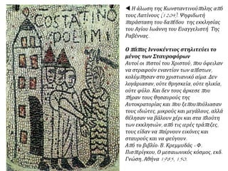  Η άλωση της Κωνσταντινούπολης από
τους Λατίνους (1204). Ψηφιδωτή
παράσταση του δαπέδου της εκκλησίας
του Αγίου Ιωάννη του Ευαγγελιστή Της
Ραβέννας.
Ο πάπας Ιννοκέντιος στηλιτεύει το
μένος των Σταυροφόρων
Αυτοί οι πιστοί του Χριστού, που όφειλαν
να στραφούν εναντίον των απίστων,
κολύμπησαν στο χριστιανικό αίμα. Δεν
λογάριασαν, ούτε θρησκεία, ούτε ηλικία,
ούτε φύλο. Και δεν τους άρκεσε που
πήραν τους θησαυρούς της
Αυτοκρατορίας και που ξεπουπούλιασαν
τους ιδιώτες, μικρούς και μεγάλους, αλλά
θέλησαν να βάλουν χέρι και στα πλούτη
των εκκλησιών, από τις ιερές τράπεζες,
τους είδαν να παίρνουν εικόνες και
σταυρούς και να φεύγουν.
Από το βιβλίο: Β. Κρεμμυδάς - Φ.
Πισπιρίγκου, Ο μεσαιωνικός κόσμος, εκδ.
Γνώση, Αθήνα 1985, 150.
 