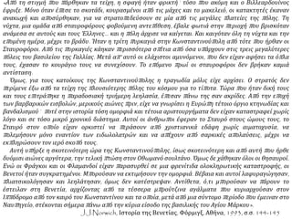 «Από τη στιγμή που πάρθηκαν τα τείχη, η σφαγή ήταν φρικτή˙ τόσο που ακόμη και ο Βιλλεαρδουίνος
έφριξε. Μόνο όταν έπεσε το σκοτάδι, κουρασμένοι από τις μάχες και το μακελειό, οι κατακτητές έκαναν
ανακωχή και αποσύρθηκαν, για να στρατοπεδεύσουν σε μία από τις μεγάλες πλατείες της πόλης. Τη
νύχτα, μια ομάδα από σταυροφόρους φοβούμενη αντεπίθεση, έβαλε φωτιά στην περιοχή που βρισκόταν
ανάμεσα σε αυτούς και τους Έλληνες… και η πόλη άρχισε να καίγεται. Και καιγόταν όλη τη νύχτα και την
επομένη ημέρα, μέχρι το βράδυ. Ήταν η τρίτη πυρκαγιά στην Κωνσταντινούπολη από τότε που ήρθαν οι
Σταυροφόροι. Από τις πυρκαγιές κάηκαν περισσότερα σπίτια από όσα υπάρχουν στις τρεις μεγαλύτερες
πόλεις του βασιλείου της Γαλλίας. Μετά απ’ αυτό οι ελάχιστοι αμυνόμενοι, που δεν είχαν αφήσει τα όπλα
τους, έχασαν το κουράγιο τους να συνεχίσουν. Το επόμενο πρωί οι σταυροφόροι δεν βρήκαν καμιά
αντίσταση.
Όμως, για τους κατοίκους της Κωνσταντινούπολης η τραγωδία μόλις είχε αρχίσει. Ο στρατός δεν
περίμενε έξω από τα τείχη της πλουσιότερης πόλης του κόσμου για το τίποτα. Τώρα που ήταν δική τους
και τους επιτράπηκε η παραδοσιακή τριήμερη λεηλασία, έπεσαν πάνω της σαν ακρίδες. Από την εποχή
των βαρβαρικών εισβολών, μερικούς αιώνες πριν, είχε να γνωρίσει η Ευρώπη τέτοιο όργιο κτηνωδίας και
βανδαλισμού˙ ποτέ στην ιστορία τόση ομορφιά και τέτοια αριστουργήματα δεν είχαν καταστραφεί χωρίς
λόγο και σε τόσο μικρό χρονικό διάστημα. Αυτοί οι άνθρωποι έφεραν το Σταυρό στους ώμους τους, το
Σταυρό στον οποίο είχαν ορκιστεί να περάσουν από χριστιανικά εδάφη χωρίς αιματοχυσία, να
πολεμήσουν μόνο εναντίον των ειδωλολατρών και να απέχουν από σαρκικές απολαύσεις, μέχρι να
εκπληρώσουν τον ιερό σκοπό τους.
Αυτή υπήρξε η σκοτεινότερη ώρα της Κωνσταντινούπολης, ίσως σκοτεινότερη και από αυτή που ήρθε
δυόμισι αιώνες αργότερα, την τελική πτώση στον Οθωμανό σουλτάνο. Όμως δε χάθηκαν όλοι οι θησαυροί.
Ενώ οι Φράγκοι και οι Φλαμανδοί είχαν παρασυρθεί σε μια φρενίτιδα ολοκληρωτικής καταστροφής, οι
Βενετοί ήταν συγκρατημένοι. Μπορούσαν να εκτιμήσουν την ομορφιά. Βέβαια και αυτοί λαφυραγώγησαν,
πλιατσικολόγησαν και λεηλάτησαν, όμως δεν κατέστρεψαν. Αντίθετα, ό,τι μπορούσαν να πάρουν το
έστειλαν στη Βενετία, αρχίζοντας από τα τέσσερα μπρούτζινα αγάλματα που κυριαρχούσαν στον
Ιππόδρομο από τον καιρό του Κωνσταντίνου και τα οποία, μετά από μια σύντομο περίοδο που έμειναν στο
Ναυπηγείο, στέκονται σήμερα πάνω από την κύρια είσοδο της βασιλικής του Αγίου Μάρκου».
J.J.Norwich, Ιστορία της Βενετίας, Φόρμιγξ, Αθήνα, 1993, σ.σ. 144-145
 