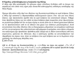 Η Έφοδος, η Κατάληψη και η Λεηλασία της Πόλης
Η πόλη είχε ήδη καταληφθεί. Οι κάτοικοι είχαν επιτέλους ξυπνήσει από το όνειρο της
ασφάλειας στο οποίο τους είχαν ρίξει δεκαεπτά αποτυχημένες απόπειρες κατάληψης της
Νέας Ρώμης.
Έχουμε ήδη κάνει νύξη περί του πλούτου της Κωνσταντινούπολης σε ιερά λείψανα. Όπως
η πόλη είχε καταστεί η παρακαταθήκη καλλιτεχνικών έργων, έτσι -και για τους ίδιους
λόγους- είχε προσελκύσει σχεδόν όλα τα ιερά λείψανα του ανατολικού κόσμου. Υπήρχε
ένας πρόσθετος λόγος για τον οποίο τα άγια λείψανα είχαν συρρεύσει στην πρωτεύουσα,
σε μεγαλύτερο βαθμό απ' ότι τα έργα τέχνης κι αυτός ήταν ότι οι πιστοί χριστιανοί ήθελαν
να τα προστατεύσουν από το να πέσουν στα χέρια των άπιστων μουσουλμάνων. Αυτά
συνιστούσαν ένα είδος πλούτου που οι Σταυροφόροι μπορούσαν να εκτιμήσουν καλύτερα
απ' ότι τα αντικείμενα που αποτελούνταν από μάρμαρο ή ορείχαλκο, στα οποία η ιδιοφυΐα
του καλλιτέχνη είχε προσδώσει πρόσθετη αξία. Ακόμα και οι πλέον ευσυνείδητοι από τους
στρατιώτες, φαίνεται ότι πίστευαν, πως ο καλύτερος τρόπος να αντισταθμίσουν την
παραβίαση του όρκου τους, ήταν να κλέψουν ένα ιερό λείψανο και να το δωρίσουν στην
εκκλησία της ιδιαίτερης πατρίδας τους.
Edwin Pears
Από το «Η Άλωση της Κωνσταντινούπολης το 1204».Τίτλος του έργου στα αγγλικά, «The fall of
Constantinople being the story of the fourth Crusade», μετάφραση από το αγγλικό πρωτότυπο: Ιωσήφ
Κασσετιάν–ΧριστίναΚασσετιάν,κεφ.15οσελ.354-379,εκδ.Στοχαστής.
http://www.myriobiblos.gr/afieromata/1204/edwin_pears_gr.html
 