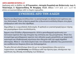 ΛΙΓΗ ΑΚΟΜΗ ΙΣΤΟΡΙΑ (4)
Αφήγηση από το βιβλίο της Β΄Γυμνασίου: «Ιστορία Ρωμαϊκή και Βυζαντινή» των Λ.
Τσακτσίρα, Ζ. Ορφανουδάκη, Μ. Θεοχάρη, ΟΕΔΒ, Αθήνα 1999 (σ.σ. 263 -269) το
οποίο αντικαταστήθηκε από το παρόν εγχειρίδιο.
ΣΥΝΕΠΕΙΕΣ ΑΠΌ ΤΗΝ ΑΛΩΣΗ
Πρώτη και βαρύτερη συνέπεια ήτα ν η καταστροφή του βυζαντινού κράτους και
του πολιτισμού. Ήταν η πρώτη φορά που η Κωνσταντινούπολη έπεφτε στα χέρια
επιδρομέων από τότε που ιδρύθηκε.
Ζημιώθηκε κι ο ευρωπαϊκός πολιτισμός. Η αρπαγή κι η καταστροφή έργων τέχνης
και χειρογράφων ήταν ανυπολόγιστη.
Άρχισε στην Ελλάδα η Φραγκοκρατία. Αλλά η φεουδαρχική οργάνωση των
λατινικών κρατών δεν είχε στοιχεία της ενότητας και της μονιμότητας. Ήταν ένα
συγκρότημα φεουδαρχικών κρατών σαν αποικίες χωρίς μητρόπολη, με καχεκτική
οικονομία και πληθυσμιακή ισχνότητα που έδειχναν από την αρχή σημάδια
αδυναμίας. Μέσα σ’ ένα πολιτισμένο λαό, τον ελληνικό, έβλεπαν πως μειονεκτούν
και αισθάνονταν διαρκώς ξένοι και πολιορκημένοι.
Το μόνο θετικό αποτέλεσμα ήταν ότι με το να προκαλέσουν όλοι αυτοί οι
τυραννίσκοι την αντίσταση των Ελλήνων από την πρώτη ώρα, επιτάχυναν την
αφύπνιση της εθνικής συνείδησης των Ελλήνων.
 