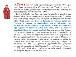 «Η Βενετία ήταν αυτή η μοναδική κορυφή από το 1381 ως το
1498, ίσως και πριν από τη νίκη της κατά της Γένοβας(1378-1381),
ίσως και για μερικά χρόνια ακόμα μετά την θριαμβευτική επιστροφή του
Βάσκο ντε Γκάμα στην Λισσαβόνα(1498).
Αυτός ο θρίαμβος της Βενετίας είναι ένα μεγάλο ιστορικό ζήτημα
όπου τα πάντα αναμειγνύονται: οι αρετές ενός εργατικού λαού, η σοφία
μιας μυαλωμένης κυβερνήσεως, τα τυχαία της ιστορίας, συν κάποιες
αποτρόπαιες ωμότητες. Έτσι η Βενετία μεγάλωσε, γιατί την
έτρεφαν οι αγορές, οι περιποιήσεις και οι αδυναμίες της
Βυζαντινής Αυτοκρατορίας, στην οποία επέβαλε τις υπηρεσίες
της. Έφαγε το τεράστιο σπίτι από μέσα, όπως οι τερμίτες
καταβροχθίζουν τον ξύλινο σκελετό. Και είναι εκείνη που έστρεψε
την Δ΄ Σταυροφορία προς την Κωνσταντινούπολη. Η λεηλασία της
πόλεως (1204), αυτό το «όργιο του καπιταλισμού», ο τεμαχισμός της
Αυτοκρατορίας θεμελιώνουν το μεγαλείο της Βενετίας, οι πλούσιοί της
γίνονται ακόμα πιο πλούσιοι, η ολιγαρχική της κυβέρνηση ακόμα πιο
κλειστή στον εαυτό της. Μετά την εξουδετέρωση της Γένοβας, της
αντιπάλου της, στα 1381, γίνεται η αρχόντισσα των εμπορικών
συναλλαγών στο Λεβάντε, δηλαδή του διεθνούς εμπορίου της εποχής».
F.Braudel, Η Μεσόγειος, Άνθρωποι και πολιτισμική κληρονομιά,
Αλεξάνδρεια, Αθήνα, 1991, σσ. 163-164.
 
