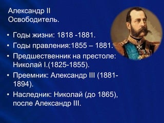 Александр II
Освободитель.
• Годы жизни: 1818 -1881.
• Годы правления:1855 – 1881.
• Предшественник на престоле:
Николай I.(1825-1855).
• Преемник: Александр III (1881-
1894).
• Наследник: Николай (до 1865),
после Александр III.
 