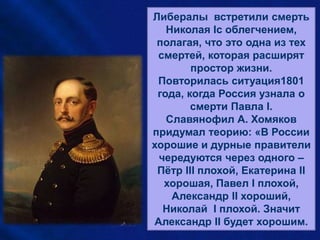 • Николай I умер как раз
вовремя. Если бы после
севастопольской
кампании ему пришлось
ещё царствовать, то ему
пришлось бы отказаться
прежде всего от
тридцатилетней системы
управления, а отказаться
от неё было всё равно,
что отказаться от себя.
Либералы встретили смерть
Николая Iс облегчением,
полагая, что это одна из тех
смертей, которая расширят
простор жизни.
Повторилась ситуация1801
года, когда Россия узнала о
смерти Павла I.
Славянофил А. Хомяков
придумал теорию: «В России
хорошие и дурные правители
чередуются через одного –
Пётр III плохой, Екатерина II
хорошая, Павел I плохой,
Александр II хороший,
Николай I плохой. Значит
Александр II будет хорошим.
 