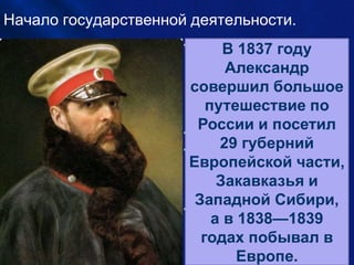 Начало государственной деятельности.
• По достижении
совершеннолетия был
введён своим отцом в
состав основных
государственных
институтов империи:
• В 1834 в Сенат.
• В 1835 введён в состав
Святейшего
Правительствующего
Синода.
• С 1841 член
Государственного совета, в
1842 — Комитета
министров.
В 1837 году
Александр
совершил большое
путешествие по
России и посетил
29 губерний
Европейской части,
Закавказья и
Западной Сибири,
а в 1838—1839
годах побывал в
Европе.
 