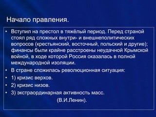 Начало правления.
• Вступил на престол в тяжёлый период. Перед страной
стоял ряд сложных внутри- и внешнеполитических
вопросов (крестьянский, восточный, польский и другие);
финансы были крайне расстроены неудачной Крымской
войной, в ходе которой Россия оказалась в полной
международной изоляции.
• В стране сложилась революционная ситуация:
• 1) кризис верхов.
• 2) кризис низов.
• 3) экстраординарная активность масс.
(В.И.Ленин).
 