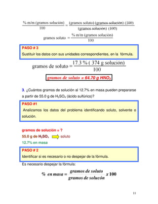 11
PASO # 3
Sustituir los datos con sus unidades correspondientes, en la fórmula.
gramos de soluto = 64.70 g HNO3
3. ¿Cuántos gramos de solución al 12.7% en masa pueden prepararse
a partir de 55.0 g de H2SO4 (ácido sulfúrico)?
PASO #1
Analizamos los datos del problema identificando soluto, solvente o
solución.
gramos de solución = ?
55.0 g de H2SO4 soluto
12.7% en masa
PASO # 2
Identificar si es necesario o no despejar de la fórmula.
Es necesario despejar la fórmula:
100% x
solucóndegramos
solutodegramos
masaen ====
 