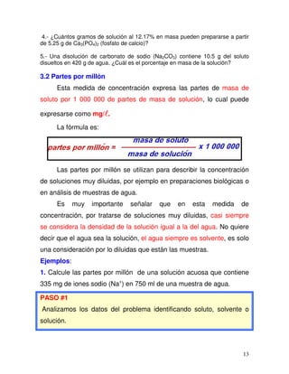 13
4.- ¿Cuántos gramos de solución al 12.17% en masa pueden prepararse a partir
de 5.25 g de Ca3(PO4)2 (fosfato de calcio)?
5.- Una disolución de carbonato de sodio (Na2CO3) contiene 10.5 g del soluto
disueltos en 420 g de agua. ¿Cuál es el porcentaje en masa de la solución?
3.2 Partes por millón
Esta medida de concentración expresa las partes de masa de
soluto por 1 000 000 de partes de masa de solución, lo cual puede
expresarse como mg/ .
La fórmula es:
Las partes por millón se utilizan para describir la concentración
de soluciones muy diluidas, por ejemplo en preparaciones biológicas o
en análisis de muestras de agua.
Es muy importante señalar que en esta medida de
concentración, por tratarse de soluciones muy diluidas, casi siempre
se considera la densidad de la solución igual a la del agua. No quiere
decir que el agua sea la solución, el agua siempre es solvente, es solo
una consideración por lo diluidas que están las muestras.
Ejemplos:
1. Calcule las partes por millón de una solución acuosa que contiene
335 mg de iones sodio (Na+
) en 750 ml de una muestra de agua.
PASO #1
Analizamos los datos del problema identificando soluto, solvente o
solución.
 