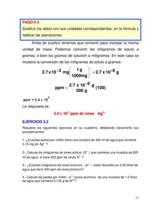 17
PASO # 3
Sustituir los datos con sus unidades correspondientes, en la fórmula y
realizar las operaciones.
Antes de sustituir tenemos que convertir para manejar la misma
unidad de masa. Podemos convertir los miligramos de soluto a
gramos, o bien los gramos de solución a miligramos. En este caso se
muestra la conversión de los miligramos de soluto a gramos:
g6-10x2.7
1000mg
g1
mg310x2.7 =−
(100)
g500
g610x2.7
ppm
−
=
La respuesta es:
EJERCICIO 2.2
Resuelva los siguientes ejercicios en su cuaderno, detallando claramente sus
procedimientos.
1.-¿Cuántas partes por millón tiene una muestra de 450 ml de agua que contiene
3.15 mg de +1
Ag ?
2.- Calcule los miligramos de iones sulfuro )(S2−
que contiene una muestra de 825
ml de agua si tiene 420 ppm de iones −2
S ?
3.- ¿Cuántos miligramos de iones bromuro )( 1−
Br están disueltos en 2.50 litros de
agua que tiene 300 ppm de iones bromuro?
4.- Calcule las partes por millón +3
Al (iones aluminio) de una muestra de 1.5 litros
de agua que contiene 0.130 g de Al3+
?
 