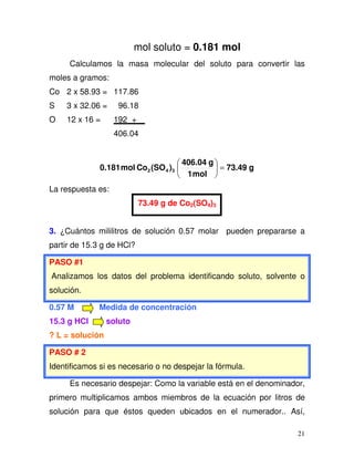 21
mol soluto = 0.181 mol
Calculamos la masa molecular del soluto para convertir las
moles a gramos:
Co 2 x 58.93 = 117.86
S 3 x 32.06 = 96.18
O 12 x 16 = 192 +
406.04
g73.49
mol1
g406.04
)(SOComol0.181 342 =
La respuesta es:
73.49 g de Co2(SO4)3
3. ¿Cuántos mililitros de solución 0.57 molar pueden prepararse a
partir de 15.3 g de HCl?
PASO #1
Analizamos los datos del problema identificando soluto, solvente o
solución.
0.57 M Medida de concentración
15.3 g HCl soluto
? L = solución
PASO # 2
Identificamos si es necesario o no despejar la fórmula.
Es necesario despejar: Como la variable está en el denominador,
primero multiplicamos ambos miembros de la ecuación por litros de
solución para que éstos queden ubicados en el numerador.. Así,
 