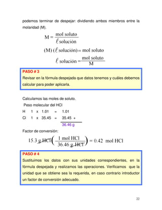 22
podemos terminar de despejar: dividiendo ambos miembros entre la
molaridad (M).
PASO # 3
Revisar en la fórmula despejada que datos tenemos y cuáles debemos
calcular para poder aplicarla.
Calculamos las moles de soluto.
Peso molecular del HCl
H 1 x 1.01 = 1.01
Cl 1 x 35.45 = 35.45 +
36.46 g
Factor de conversión:
PASO # 4
Sustituimos los datos con sus unidades correspondientes, en la
fórmula despejada y realizamos las operaciones. Verificamos que la
unidad que se obtiene sea la requerida, en caso contrario introductor
un factor de conversión adecuado.
 