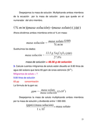 25
Despejamos la masa de solución. Multiplicando ambos miembros
de la ecuación por la masa de solución para que quede en el
numerador del otro miembro.
Ahora dividimos ambos miembros entre el % en masa:
Sustituimos los dados:
masa de solución = 48.56 g de solución
3. Calcule cuántos miligramos de soluto están disuelto en 9.80 litros de
agua del océano que tiene 65 ppm de iones estroncio (Sr2+
).
Miligramos de soluto = ?
9.80 litros de solución
65 pp concentración
La fórmula de la ppm es:
Despejamos la masa de soluto multiplicando ambos miembros
por la masa de solución y dividiendo entre 1 000 000.
 