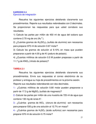 27
EJERCICIO 2.4
Ejercicio de integración
Resuelva los siguientes ejercicios detallando claramente sus
procedimientos. Reporte sus resultados redondeados con 2 decimales.
Se proporcionan las respuestas para que usted corrobore sus
resultados.
1) Calcule las partes por millón de 450 ml de agua del océano que
contiene 2.70 mg de oro (Au1+
).
2) ¿Cuántos gramos de Al2(SO4)3 (sulfato de aluminio) son necesarios
para preparar 875 ml de solución 0.67 molar?
3) Calcule los gramos de solución al 9.10% en masa que pueden
prepararse a partir de 4.00 g de KI (yoduro de potasio).
4) ¿Cuantos mililitros de solución 0.5 M pueden preparase a partir de
11.7 g de KNO3 (nitrato de potasio)?
TAREA 2.1
Resuelva los siguientes ejercicios detallando claramente sus
procedimientos. Envíe sus respuestas al correo electrónico de su
profesor y entregue su hoja de procedimientos en la próxima sesión.
Reporte sus resultados redondeando con dos decimales.
1.- ¿Cuántos mililitros de solución 0.80 molar pueden prepararse a
partir de 17.3 g de MgSO4 (sulfato de magnesio)?
2.-Calcule las partes por millón de una muestra de 725 ml de agua que
contiene 130 mg de iones K+
.
3.- ¿Cuántos gramos de AlCl3 (cloruro de aluminio) son necesarios
para preparar 530 g de una solución al 12.7% en masa?
4.- ¿Cuántos gramos de H2SO4 (ácido sulfúrico) son necesarios para
preparar 870 ml de solución 0.75 molar?
 