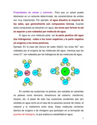 3
Propiedades de soluto y solvente.- Para que un soluto pueda
disolverse en un solvente determinado, las características de ambos
son muy importantes. Por ejemplo, el agua disuelve la mayoría de
las sales, que generalmente son compuestos iónicos. Cuando
éstos compuestos se disuelven en agua, los iones que forman la sal
se separan y son rodeados por molécula de agua.
El agua es una molécula polar, así la parte positiva del agua
(los hidrógenos) rodea a los iones negativos y la parte negativa
(el oxígeno) a los iones positivos.
Ejemplo: En el caso del cloruro de sodio (NaCl): los iones Na1+
son
rodeados por el oxígeno de las moléculas del agua, mientras que los
iones Cl1–
son rodeados por los hidrógenos de las moléculas de agua.
En cambio las sustancias no polares, son solubles en solventes
no polares como benceno, tetracloruro de carbono, cloroformo,
hexano, etc. A pesar de esto hay sustancias covalentes que son
solubles en agua como es el caso de la sacarosa (azúcar de mesa), el
metanol y la metilamina entre otras. Estas moléculas contienen
átomos de oxígeno o de nitrógeno que participan en la formación de
puentes de hidrógeno, lo que explica su solubilidad en agua.
 